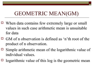 GEOMETRIC MEAN(GM)
 When data contains few extremely large or small
values in such case arithmetic mean is unsuitable
for data
 GM of n observation is defined as ‘n’th root of the
product of n observation.
 Simple arithmetic mean of the logarithmic value of
individual values.
 logarithmic value of this log is the geometric mean
 