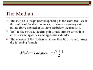 The Median
Median Location = N + 1
2
 The median is the point corresponding to the score that lies in
the middle of the distribution ( i.e., there are as many data
points above the median as there are below the median ).
 To find the median, the data points must first be sorted into
either ascending or descending numerical order.
 The position of the median value can then be calculated using
the following formula:
 