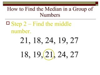 How to Find the Median in a Group of
Numbers
 Step 2 – Find the middle
number.
21, 18, 24, 19, 27
18, 19, 21, 24, 27
 