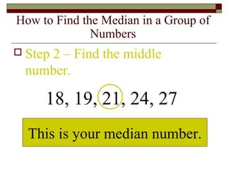 How to Find the Median in a Group of
Numbers
 Step 2 – Find the middle
number.
18, 19, 21, 24, 27
This is your median number.
 