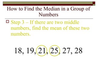 How to Find the Median in a Group of
Numbers
 Step 3 – If there are two middle
numbers, find the mean of these two
numbers.
18, 19, 21, 25, 27, 28
 