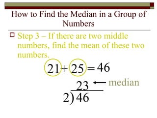 How to Find the Median in a Group of
Numbers
 Step 3 – If there are two middle
numbers, find the mean of these two
numbers.
21+ 25 = 46
2)46
23 median
 