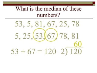 What is the median of these
numbers?
53, 5, 81, 67, 25, 78
60
53 + 67 = 120 2) 120
5, 25, 53, 67, 78, 81
 