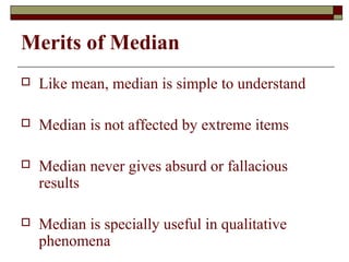 Merits of Median
 Like mean, median is simple to understand
 Median is not affected by extreme items
 Median never gives absurd or fallacious
results
 Median is specially useful in qualitative
phenomena
 
