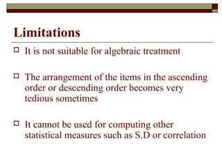 Limitations
 It is not suitable for algebraic treatment
 The arrangement of the items in the ascending
order or descending order becomes very
tedious sometimes
 It cannot be used for computing other
statistical measures such as S.D or correlation
 