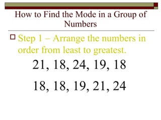 How to Find the Mode in a Group of
Numbers
 Step 1 – Arrange the numbers in
order from least to greatest.
21, 18, 24, 19, 18
18, 18, 19, 21, 24
 