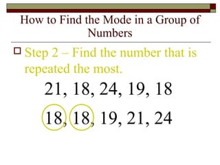 How to Find the Mode in a Group of
Numbers
 Step 2 – Find the number that is
repeated the most.
21, 18, 24, 19, 18
18, 18, 19, 21, 24
 