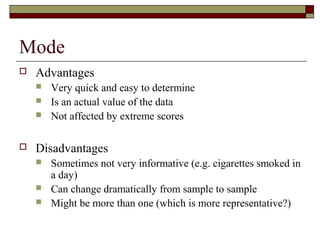 Mode
 Advantages
 Very quick and easy to determine
 Is an actual value of the data
 Not affected by extreme scores
 Disadvantages
 Sometimes not very informative (e.g. cigarettes smoked in
a day)
 Can change dramatically from sample to sample
 Might be more than one (which is more representative?)
 