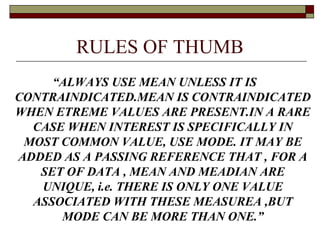 RULES OF THUMB
“ALWAYS USE MEAN UNLESS IT IS
CONTRAINDICATED.MEAN IS CONTRAINDICATED
WHEN ETREME VALUES ARE PRESENT.IN A RARE
CASE WHEN INTEREST IS SPECIFICALLY IN
MOST COMMON VALUE, USE MODE. IT MAY BE
ADDED AS A PASSING REFERENCE THAT , FOR A
SET OF DATA , MEAN AND MEADIAN ARE
UNIQUE, i.e. THERE IS ONLY ONE VALUE
ASSOCIATED WITH THESE MEASUREA ,BUT
MODE CAN BE MORE THAN ONE.”
 