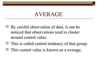 AVERAGE
 By careful observation of data, it can be
noticed that observations tend to cluster
around central value.
 This is called central tendency of that group.
 This central value is known as a average.
 