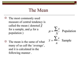The Mean
 The most commonly used
measure of central tendency is
called the mean ( denoted
for a sample, and µ for a
population )
 The mean is the same of what
many of us call the ‘average’,
and it is calculated in the
following manner .
X
Population
Sample
x
N
x
x
n
µ =
=
∑
∑
 