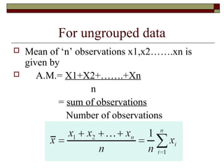 For ungrouped data
 Mean of ‘n’ observations x1,x2…….xn is
given by
 A.M.= X1+X2+…….+Xn
n
= sum of observations
Number of observations
 