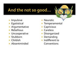 ¡    Impulsive	
         ¡    Neurotic	
  
¡    Egotistical	
       ¡    Temperamental	
  
¡    Argumentative	
     ¡    Capricious	
  
¡    Rebellious	
        ¡    Careless	
  
¡    Uncooperative	
     ¡    Disorganized	
  
¡    Stubborn	
          ¡    Demanding	
  
¡    Childish	
          ¡    Indiﬀerent	
  to	
  
¡    Absentminded	
            Conventions	
  
 