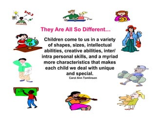 They Are All So Different…
 Children come to us in a variety
   of shapes, sizes, intellectual
 abilities, creative abilities, inter/
intra personal skills, and a myriad
 more characteristics that makes
  each child we deal with unique
             and special.
             Carol Ann Tomlinson
 