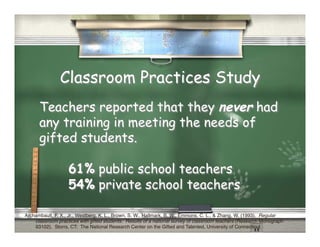 Classroom Practices Study
      Teachers reported that they never had
      any training in meeting the needs of
      gifted students.

                   61% public school teachers
                   54% private school teachers

Archambault, F. X., Jr., Westberg, K. L., Brown, S. W., Hallmark, B. W., Emmons, C. L., & Zhang, W. (1993). Regular
    classroom practices with gifted students: Results of a national survey of classroom teachers (Research Monograph
    93102). Storrs, CT: The National Research Center on the Gifted and Talented, University of Connecticut."
 