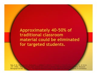 Approximately 40-50% of
              traditional classroom
              material could be eliminated
              for targeted students.



Reis, S. M., Westberg, K.L., Kulikowich, J., Caillard, F., Hébert, T., Plucker, J., Purcell, J.H., Rogers, J.B., & Smist,
J.M. (1993). Why not let high ability students start school in January? The curriculum compacting study (Research
Monograph 93106). Storrs, CT: The National Research Center on the Gifted and Talented, University of Connecticut."
 