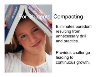 For Students, Compacting
             Eliminates boredom
             resulting from
             unnecessary drill
             and practice.

             Provides challenge
             leading to
             continuous growth.
 