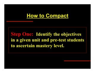 How to Compact


Step One: Identify the objectives
in a given unit and pre-test students
to ascertain mastery level.
 