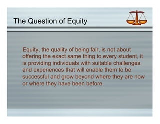 The Question of Equity


  Equity, the quality of being fair, is not about
  offering the exact same thing to every student, it
  is providing individuals with suitable challenges
  and experiences that will enable them to be
  successful and grow beyond where they are now
  or where they have been before.
 