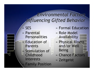 Environmental Factors
  Influencing Gifted Behavior
»  SES               »  Formal Education
»  Parental          »  Role Model
   Personalities        Availability
»  Education of      »  Physical Illness
   Parents              and/or Well
»  Stimulation of       Being
   Childhood         »  Chance Factors
   Interests         »  Zeitgeist
»  Family Position
 