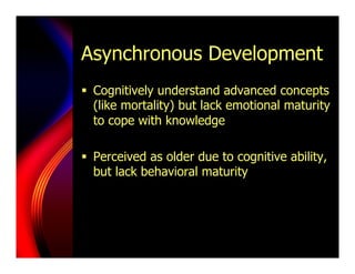 Asynchronous Development
§  Cognitively understand advanced concepts
    (like mortality) but lack emotional maturity
    to cope with knowledge

§  Perceived as older due to cognitive ability,
    but lack behavioral maturity
 