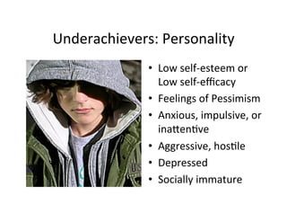 Underachievers:	
  Personality	
  
                 •  Low	
  self-­‐esteem	
  or	
  
                    Low	
  self-­‐eﬃcacy	
  
                 •  Feelings	
  of	
  Pessimism	
  
                 •  Anxious,	
  impulsive,	
  or	
  
                    inaIen%ve	
  
                 •  Aggressive,	
  hos%le	
  
                 •  Depressed	
  
                 •  Socially	
  immature	
  
 