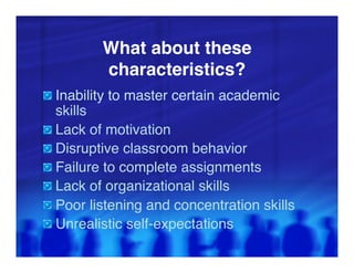 What about these
            characteristics?"
"   Inability to master certain academic
      skills"
"     Lack of motivation"
"     Disruptive classroom behavior"
"     Failure to complete assignments"
"     Lack of organizational skills"
"     Poor listening and concentration skills"
"     Unrealistic self-expectations"
 