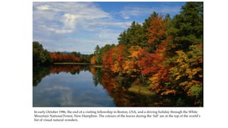 In early October 1986, the end of a visiting fellowship in Boston, USA, and a driving holiday through the White
Mountain National Forest, New Hamphire. The colours of the leaves during the ‘fall’ are at the top of the world’s
list of visual natural wonders.
 