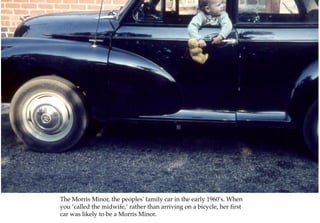 The Morris Minor, the peoples' family car in the early 1960’s. When
you ‘called the midwife,’ rather than arriving on a bicycle, her first
car was likely to be a Morris Minor.
 