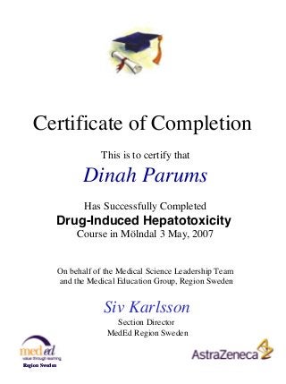 Certificate of Completion
This is to certify that

Dinah Parums
Has Successfully Completed

Drug-Induced Hepatotoxicity
Course in Mölndal 3 May, 2007

On behalf of the Medical Science Leadership Team
and the Medical Education Group, Region Sweden

Siv Karlsson
Section Director
MedEd Region Sweden

Region Sweden

 