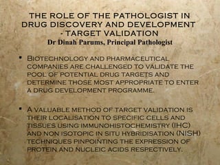 THE ROLE OF THE PATHOLOGIST IN
DRUG DISCOVERY AND DEVELOPMENT
- TARGET VALIDATION
Dr Dinah Parums, Principal Pathologist
 Biotechnology and pharmaceutical
companies are challenged to validate the
pool of potential drug targets and
determine those most appropriate to enter
a drug development programme.
 A valuable method of target validation is
their localisation to specific cells and
tissues using immunohistochemistry (IHC)
and non isotopic in situ hybridisation (NISH)
techniques pinpointing the expression of
protein and nucleic acids respectively.

 