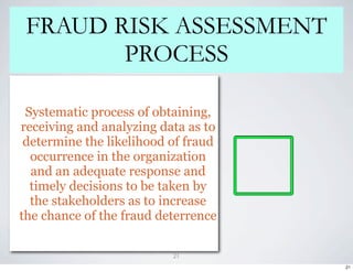 FRAUD RISK ASSESSMENT
        PROCESS

 Systematic process of obtaining,
receiving and analyzing data as to
 determine the likelihood of fraud
  occurrence in the organization
  and an adequate response and
  timely decisions to be taken by
  the stakeholders as to increase
the chance of the fraud deterrence

                          21
                                     21
 