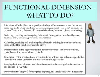 FUNCTIONAL DIMENSION -
         WHAT TO DO?
•   Interviews with the client as to provide him/her with awareness about the nature,
    scope and goals of the fraud risk assessment engagement - this is not an audit, the
    types of fraud are…, there would be fraud risk there, because…, fraud terminology!

•   Collecting, receiving and analyzing data about the organization - about bylaws,
    business cycle, activities, processes, transactions

•    Collecting, receiving and analyzing data about the existing internal controls and
    those applied for fraud deterrence (if any?!)

•   Determination of the opportunities for fraud occurrence - ineffective controls,
    controls override, no anti-fraud controls

•   Description of the possible fraud scenarios, types of fraud and schemes, specific for
    the different levels, processes and activities of the organization

•   Ranging the fraud risk occurrence based on quantitative and qualitative measures
    and criteria - 2 RANGES

•   Development of proposal for adequate response and timely measures, if necessary!
                                                24
                                                                                            24
 