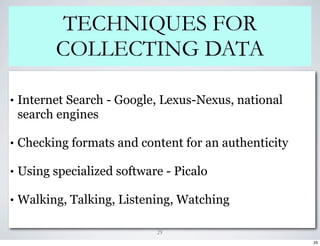 TECHNIQUES FOR
           COLLECTING DATA

•   Internet Search - Google, Lexus-Nexus, national
    search engines

•   Checking formats and content for an authenticity

•   Using specialized software - Picalo

•   Walking, Talking, Listening, Watching

                             29
                                                       29
 