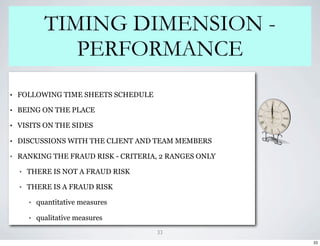 TIMING DIMENSION -
                 PERFORMANCE
•   FOLLOWING TIME SHEETS SCHEDULE

•   BEING ON THE PLACE

•   VISITS ON THE SIDES

•   DISCUSSIONS WITH THE CLIENT AND TEAM MEMBERS

•   RANKING THE FRAUD RISK - CRITERIA, 2 RANGES ONLY

    •   THERE IS NOT A FRAUD RISK

    •   THERE IS A FRAUD RISK

        •   quantitative measures

        •   qualitative measures
                                     33
                                                       33
 