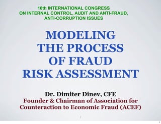 10th INTERNATIONAL CONGRESS
ON INTERNAL CONTROL, AUDIT AND ANTI-FRAUD,
          ANTI-CORRUPTION ISSUES



    MODELING
   THE PROCESS
     OF FRAUD
 RISK ASSESSMENT
         Dr. Dimiter Dinev, CFE
 Founder & Chairman of Association for
Counteraction to Economic Fraud (ACEF)
                       1
                                             1
 