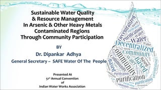 Sustainable Water QualitySustainable Water Quality
& Resource Management& Resource Management
In Arsenic & Other Heavy MetalsIn Arsenic & Other Heavy Metals
Contaminated RegionsContaminated Regions
Through Community ParticipationThrough Community Participation
BY
Dr. Dipankar Adhya
General Secretary – SAFE Water Of The People
Presented At
51st
Annual Convention
of
Indian Water Works Association
 