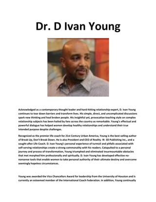 Dr. D Ivan Young
Acknowledged as a contemporary thought leader and hard-hitting relationship expert, D. Ivan Young
continues to tear down barriers and transform lives. His simple, direct, and uncomplicated discussions
spark new thinking and heal broken people. His insightful yet, provocative teaching style on complex
relationship subjects has been hailed by fans across the country as remarkable. Young’s effectual and
powerful dialogue has helped women develop healthy relationships and understand their true
intended purpose despite challenges.
Recognized as the premier life coach for 21st Century Urban America, Young is the best-selling author
of Break Up, Don’t Break Down. He is also President and CEO of Reality -N- 3D Publishing Inc., and a
sought-after Life Coach. D. Ivan Young’s personal experience of turmoil and pitfalls associated with
self-serving relationships create a strong commonality with his readers. Catapulted to a personal
journey and process of transformation, Young triumphed and eliminated insurmountable obstacles
that met morphed him professionally and spiritually. D. Ivan Young has developed effective no-
nonsense tools that enable women to take personal authority of their ultimate destiny and overcome
seemingly hopeless circumstances.
Young was awarded the Vice Chancellors Award for leadership from the University of Houston and is
currently an esteemed member of the International Coach Federation. In addition, Young continually
 