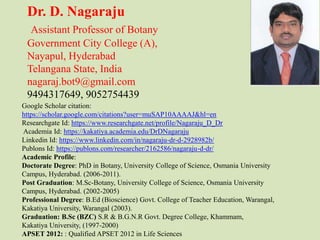 Dr. D. Nagaraju
Assistant Professor of Botany
Government City College (A),
Nayapul, Hyderabad
Telangana State, India
nagaraj.bot9@gmail.com
9494317649, 9052754439
Google Scholar citation:
https://scholar.google.com/citations?user=muSAP10AAAAJ&hl=en
Researchgate Id: https://www.researchgate.net/profile/Nagaraju_D_Dr
Academia Id: https://kakatiya.academia.edu/DrDNagaraju
Linkedin Id: https://www.linkedin.com/in/nagaraju-dr-d-2928982b/
Publons Id: https://publons.com/researcher/2162586/nagaraju-d-dr/
Academic Profile:
Doctorate Degree: PhD in Botany, University College of Science, Osmania University
Campus, Hyderabad. (2006-2011).
Post Graduation: M.Sc-Botany, University College of Science, Osmania University
Campus, Hyderabad. (2002-2005)
Professional Degree: B.Ed (Bioscience) Govt. College of Teacher Education, Warangal,
Kakatiya University, Warangal (2003).
Graduation: B.Sc (BZC) S.R & B.G.N.R Govt. Degree College, Khammam,
Kakatiya University, (1997-2000)
APSET 2012: : Qualified APSET 2012 in Life Sciences
 