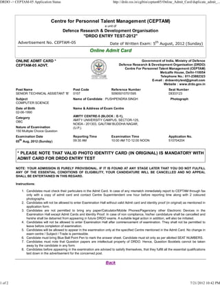 DRDO -> CEPTAM-05 Application Status                                           http://drdo.res.in/cgibin/ceptam05/Online_Admit_Card/duplicate_admit_...




                                 Centre for Personnel Talent Management (CEPTAM)
                                                                         a unit of
                                          Defence Research & Development Organisation
                                                   "DRDO ENTRY TEST-2012"
          Advertisement No. CEPTAM-05                                        Date of Written Exam: 5th August, 2012 (Sunday)
                                                              Online Admit Card

         ONLINE ADMIT CARD *                                                                      Government of India, Ministry of Defence
         CEPTAM-05 ADVT.                                                             Defence Research & Development Organisation (DRDO)
                                                                                        Centre For Personnel Talent Management (CEPTAM)
                                                                                                              Metcalfe House, Delhi-110054
                                                                                                              Telephone No.: 011-23882323
                                                                                                        E-mail : drdoentrytest@gmail.com
                                                                                                                Website : www.drdo.gov.in
         Post Name                               Post Code                    Reference Number                         Seat Number
         SENIOR TECHNICAL ASSISTANT 'B'          0107                         50905010701595                           DEE0123
         Subject                                 Name of Candidate : PUSHPENDRA SINGH                                    Photograph
         COMPUTER SCIENCE
         Date of Birth                           Name & Address of Exam Centre
         02-06-1990
         Category                                AMITY CENTRE-5 (BLOCK : E-1),
                                                 AMITY UNIVERSITY CAMPUS, SECTOR-125,
         OBC
                                                 NOIDA - 201303, GAUTAM BUDDHA NAGAR,
         Nature of Examination                   (U.P.).
         150 Multiple Choice Question
         Examination Date                        Reporting Time               Examination Time                         Application No.
         05th Aug, 2012 (Sunday)                 09:30 AM                     10:00 AM TO 12:00 NOON                   510704204



          * PLEASE NOTE THAT VALID PHOTO IDENTITY CARD (IN ORIGINAL) IS MANDATORY WITH
          ADMIT CARD FOR DRDO ENTRY TEST

         NOTE: YOUR ADMISSION IS PURELY PROVISIONAL. IF IT IS FOUND AT ANY STAGE LATER THAT YOU DO NOT FULFILL
         ANY OF THE ESSENTIAL CONDITIONS OF ELIGIBILITY, YOUR CANDIDATURE WILL BE CANCELLED AND NO APPEAL
         SHALL BE ENTERTAINED IN THIS REGARD.

         Instructions:

            1. Candidates must check their particulars in the Admit Card. In case of any mismatch immediately report to CEPTAM through fax
               only with a copy of admit card and contact Centre Superintendent one hour before reporting time along with 2 coloured
               photographs.
            2. Candidates will not be allowed to enter Examination Hall without valid Admit card and identity proof (in original) as mentioned in
               application form.
            3. Candidates are not permitted to bring any paper/Calculator/Mobile Phones/Pagers/any other Electronic Devices in the
               Examination Hall except Admit Cards and Identity Proof. In case of non compliance, his/her candidature shall be cancelled and
               he/she shall be debarred from appearing in future DRDO exams. A suitable legal action in addition, will also be initiated.
            4. Candidates will not be allowed to enter Examination Hall after commencement of examination. They shall not be permitted to
               leave before completion of examination.
            5. Candidates will be allowed to appear in the examination only at the specified Centre mentioned in the Admit Card. No change in
               exam centre / Subject / Trade is permissible.
            6. Candidate must bring Blue Ball Point Pen to mark the answer sheet. Candidate must sit only as per allotted SEAT NUMBERS.
            7. Candidates must note that Question papers are intellectual property of DRDO. Hence, Question Booklets cannot be taken
               away by the candidate in any form.
            8. Candidates before appearing in the examination are advised to satisfy themselves, that they fulfill all the essential qualifications
               laid down in the advertisement for the concerned post.

                                                                         Back



1 of 2                                                                                                                                 7/21/2012 10:42 PM
 