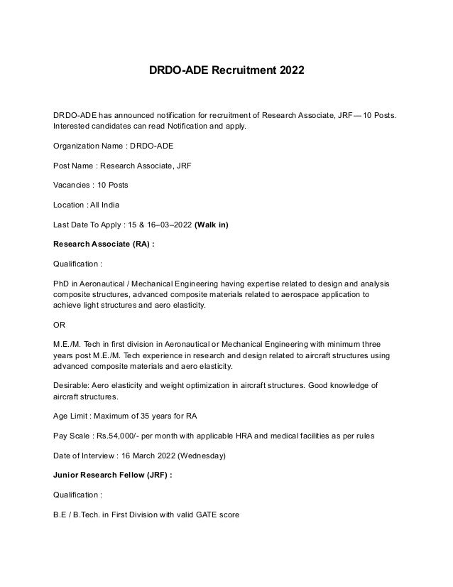DRDO-ADE Recruitment 2022
DRDO-ADE has announced notification for recruitment of Research Associate, JRF — 10 Posts.
Interested candidates can read Notification and apply.
Organization Name : DRDO-ADE
Post Name : Research Associate, JRF
Vacancies : 10 Posts
Location : All India
Last Date To Apply : 15 & 16–03–2022 (Walk in)
Research Associate (RA) :
Qualification :
PhD in Aeronautical / Mechanical Engineering having expertise related to design and analysis
composite structures, advanced composite materials related to aerospace application to
achieve light structures and aero elasticity.
OR
M.E./M. Tech in first division in Aeronautical or Mechanical Engineering with minimum three
years post M.E./M. Tech experience in research and design related to aircraft structures using
advanced composite materials and aero elasticity.
Desirable: Aero elasticity and weight optimization in aircraft structures. Good knowledge of
aircraft structures.
Age Limit : Maximum of 35 years for RA
Pay Scale : Rs.54,000/- per month with applicable HRA and medical facilities as per rules
Date of Interview : 16 March 2022 (Wednesday)
Junior Research Fellow (JRF) :
Qualification :
B.E / B.Tech. in First Division with valid GATE score
 