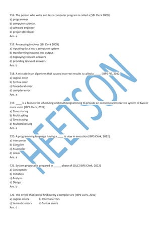 716. The person who write and tests computer program is called a [SBI Clerk 2009]
a) programmer
b) computer scientist
c) software engineer
d) project developer
Ans. a
717. Processing involves [SBI Clerk 2009]
a) inputting data into a computer system
b) transforming input to into output
c) displaying relevant answers
d) providing relevant answers
Ans. b
718. A mistake in an algorithm that causes incorrect results is called a ____. [IBPS PO, 2012]
a) Logical error
b) Syntax error
c) Procedural error
d) compiler error
Ans. a
719. ____ is a feature for scheduling and multiprogramming to provide an economical interactive system of two or
more users [IBPS Clerk, 2012]
a) Time sharing
b) Multitasking
c) Time tracing
d) Multiprocessing
Ans. a
720. A programming language having a ____ is slow in execution [IBPS Clerk, 2012]
a) Interpreter
b) Compiler
c) Assembler
d) Linker
Ans. a
721. System proposal is prepared in _____ phase of SDLC [IBPS Clerk, 2012]
a) Conception
b) Initiation
c) Analysis
d) Design
Ans. b
722. The errors that can be find out by a compiler are [IBPS Clerk, 2012]
a) Logical errors b) Internal errors
c) Semantic errors d) Syntax errors
Ans. d
 