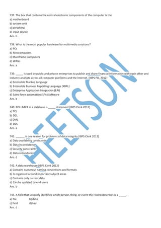 737. The box that contains the central electronic components of the computer is the
a) motherboard
b) system unit
c) peripheral
d) input device
Ans. b
738. What is the most popular hardware for multimedia creations?
a) PCs
b) Minicomputers
c) Mainframe Computers
d) WANs
Ans. a
739. _____ is used by public and private enterprises to publish and share financial information with each other and
industry analysts across all computer platforms and the Internet. [IBPS PO, 2012]
a) Extensible Markup Language
b) Extensible Business Reporting Language (XBRL)
c) Enterprise Application Integration (EAI)
d) Sales force automation (SFA) Software
Ans. b
740. ROLLBACK in a database is _____ statement [IBPS Clerk 2012]
a) TCL
b) DCL
c) DML
d) DDL
Ans. a
741. ______ is one reason for problems of data integrity [IBPS Clerk 2012]
a) Data availability constraints
b) Data inconsistency
c) Security constraints
d) Data redundancy
Ans. d
742. A data warehouse [IBPS Clerk 2012]
a) Contains numerous naming conventions and formats
b) Is organized around important subject areas
c) Contains only current data
d) Can be updated by end users
Ans. b
743. A field that uniquely identifies which person, thing, or event the record describes is a _____.
a) file b) data
c) field d) key
Ans. d
 