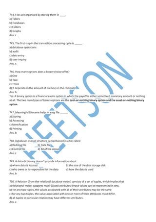 744. Files are organised by storing them in ____.
a) Tables
b) Databases
c) Folders
d) Graphs
Ans. c
745. The first step in the transaction processing cycle is _____.
a) database operations
b) audit
c) data entry
d) user inquiry
Ans. c
746. How many options does a binary choice offer?
a) One
b) Two
c) Three
d) It depends on the amount of memory in the computer
Ans. b
Tip: A binary option is a financial exotic option in which the payoff is either some fixed monetary amount or nothing
at all. The two main types of binary options are the cash-or-nothing binary option and the asset-or-nothing binary
option.
747. Meaningful filename helps in easy file _____.
a) Storing
b) Accessing
c) Identification
d) Printing
Ans. b
748. Databases overall structure is maintained in a file called
a) Redolog file b) Data file
c) Control file d) All of the above
Ans. c
749. A data dictionary doesn’t provide information about
a) where data is located b) the size of the disk storage disk
c) who owns or is responsible for the data d) how the data is used
Ans. b
750. A Relation (from the relational database model) consists of a set of tuples, which implies that
a) Relational model supports multi-valued attributes whose values can be represented in sets.
b) for any two tuples, the values associated with all of their attributes may be the same
c) for any two tuples, the value associated with one or more of their attributes must differ.
d) all tuples in particular relation may have different attributes.
Ans. c
 