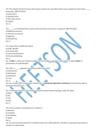 751. The method of Internet access that requires a phone line, but offers faster access speeds than dial-up the _____
connection. [IBPS PO 2012]
a) Cable access
b) Satellite access
c) fiber-optic service
d) modem
Ans. d
752. _____ is a technique that is used to send more than one call over a single line. [IBPS PO 2012]
a) Digital transmission
b) Infrared transmission
c) Digitizing
d) Multiplexing
Ans. d
753. Coder refers to [IBPS Clerk 2012]
a) Coder-decoder
b) Co-declaration
c) Command declaration
d) Command decoding
Ans. a
Tip: A codec is a device or computer program which encodes or decodes a data stream or signal. Codec is a
portmanteau of coder/decoder.
754. P2P is a _____ application architecture [IBPS Clerk 2012]
a) Client/server
b) Distributed
c) Centralized
d) 1-tier
Ans. b
Tip: Peer-to-peer (P2P) computing or networking is a distributed application architecture that partitions tasks or
workloads between peers.
755. An alternate name for the completely interconnected network topology is [SSC CGL 2012]
a) Mesh
b) Star
c) Tree
d) Ring
Ans. a
756. A term related to sending data to a satellite is
a) downlink
b) modulate
c) demodulate
d) uplink
Ans. d
Tip: The communication going from a satellite to ground is called downlink, and when it is going from ground to a
satellite it is called uplink.
 