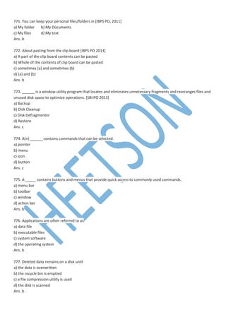 771. You can keep your personal files/folders in [IBPS PO, 2011]
a) My folder b) My Documents
c) My files d) My text
Ans. b
772. About pasting from the clip board [IBPS PO 2013]
a) A part of the clip board contents can be pasted
b) Whole of the contents of clip board can be pasted
c) sometimes (a) and sometimes (b)
d) (a) and (b)
Ans. b
773. ______ is a window utility program that locates and eliminates unnecessary fragments and rearranges files and
unused disk space to optimize operations. [SBI PO 2013]
a) Backup
b) Disk Cleanup
c) Disk Defragmenter
d) Restore
Ans. c
774. A(n) ______ contains commands that can be selected.
a) pointer
b) menu
c) icon
d) button
Ans. c
775. A _____ contains buttons and menus that provide quick access to commonly used commands.
a) menu bar
b) toolbar
c) window
d) action bar
Ans. b
776. Applications are often referred to as
a) data file
b) executable files
c) system software
d) the operating system
Ans. b
777. Deleted data remains on a disk until
a) the data is overwritten
b) the recycle bin is emptied
c) a file compression utility is used
d) the disk is scanned
Ans. b
 