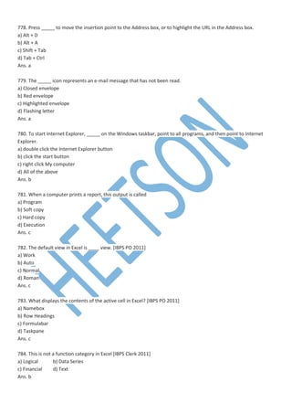 778. Press _____ to move the insertion point to the Address box, or to highlight the URL in the Address box.
a) Alt + D
b) Alt + A
c) Shift + Tab
d) Tab + Ctrl
Ans. a
779. The _____ icon represents an e-mail message that has not been read.
a) Closed envelope
b) Red envelope
c) Highlighted envelope
d) Flashing letter
Ans. a
780. To start Internet Explorer, _____ on the Windows taskbar, point to all programs, and then point to Internet
Explorer.
a) double click the Internet Explorer button
b) click the start button
c) right click My computer
d) All of the above
Ans. b
781. When a computer prints a report, this output is called
a) Program
b) Soft copy
c) Hard copy
d) Execution
Ans. c
782. The default view in Excel is ____ view. [IBPS PO 2011]
a) Work
b) Auto
c) Normal
d) Roman
Ans. c
783. What displays the contents of the active cell in Excel? [IBPS PO 2011]
a) Namebox
b) Row Headings
c) Formulabar
d) Taskpane
Ans. c
784. This is not a function category in Excel [IBPS Clerk 2011]
a) Logical b) Data Series
c) Financial d) Text
Ans. b
 