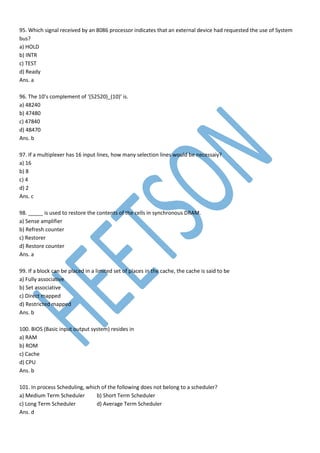 95. Which signal received by an 8086 processor indicates that an external device had requested the use of System
bus?
a) HOLD
b) INTR
c) TEST
d) Ready
Ans. a
96. The 10’s complement of ‘(52520)_(10)’ is.
a) 48240
b) 47480
c) 47840
d) 48470
Ans. b
97. If a multiplexer has 16 input lines, how many selection lines would be necessaiy?
a) 16
b) 8
c) 4
d) 2
Ans. c
98. _____ is used to restore the contents of the cells in synchronous DRAM.
a) Sense amplifier
b) Refresh counter
c) Restorer
d) Restore counter
Ans. a
99. If a block can be placed in a limited set of places in the cache, the cache is said to be
a) Fully associative
b) Set associative
c) Direct mapped
d) Restricted mapped
Ans. b
100. BIOS (Basic input output system) resides in
a) RAM
b) ROM
c) Cache
d) CPU
Ans. b
101. In process Scheduling, which of the following does not belong to a scheduler?
a) Medium Term Scheduler b) Short Term Scheduler
c) Long Term Scheduler d) Average Term Scheduler
Ans. d
 
