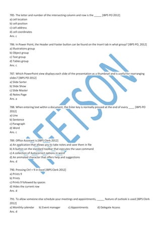 785. The letter and number of the intersecting column and row is the _____ [IBPS PO 2012]
a) cell location
b) cell position
c) cell address
d) cell coordinates
Ans. c
786. In Power Point, the Header and Footer button can be found on the Insert tab in what group? [IBPS PO, 2012]
a) Illustrations group
b) Object group
c) Text group
d) Tables group
Ans. c
787. Which PowerPoint view displays each slide of the presentation as a thumbnail and is useful for rearranging
slides? [IBPS PO 2012]
a) Slide Sorter
b) Slide Show
c) Slide Master
d) Notes Page
Ans. a
788. When entering text within a document, the Enter key is normally pressed at the end of every ____ [IBPS PO
2012]
a) Line
b) Sentence
c) Paragraph
d) Word
Ans. c
789. Office Assistant is [IBPS Clerk 2012]
a) An application that allows you to take notes and save them in file
b) A button on the standard toolbar that executes the save command
c) A collection of Autocorrect options in word
d) An animated character that offers help and suggestions
Ans. d
790. Pressing Ctrl + 9 in Excel [IBPS Clerk 2012]
a) Prints 9
b) Prints
c) Prints 9 followed by spaces
d) Hides the current row
Ans. d
791. To allow someone else schedule your meetings and appointments, _____ feature of outlook is used [IBPS Clerk
2012]
a) Monthly calendar b) Event manager c) Appointments d) Delegate Access
Ans. d
 