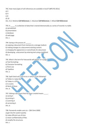 792. How many types of cell references are available in Excel? [IBPS PO 2013]
a) 3
b) 4
c) 8
d) 10
Ans. A (1. Relative Cell References 2. Absolute Cell References 3. Mixed Cell Reference)
793. A _____ is a collection of data that is stored electronically as a series of records in a table.
a) spreadsheet
b) presentation
c) database
d) web page
Ans. c
794. Saving is the process of ______.
a) copying a document from memory to a storage medium
b) making changes to a documents existing content
c) changing the appearance or overall look of a document
d) developing a document by entering text using a keyboard
Ans. a
795. What is the term for how words will appear on a page?
a) Text formatting
b) Character formatting
c) Point size
d) Typeface
Ans. a
796. Spell check will, find errors in which of the following?
a) Today is a rainy day
b) Today is a rainy
c) is a rainy
d) None of these
Ans. d
797. Editing a document that has been created means _____.
a) saving it
b) printing it
c) scanning it
d) correcting it
Ans. d
798. Passwords enable users to – [SBI Clerk 2009]
a) get into the system quickly
b) make efficient use of time
c) retain confidentiality of files
d) simplify file structures
Ans. c
 